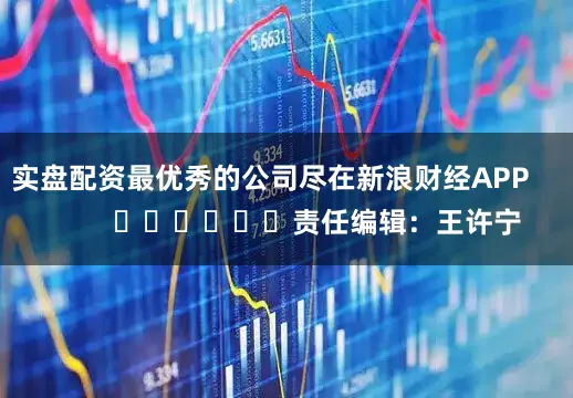 实盘配资最优秀的公司尽在新浪财经APP            						责任编辑：王许宁