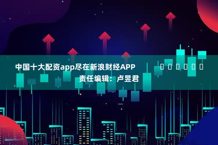 中国十大配资app尽在新浪财经APP            						责任编辑：卢昱君