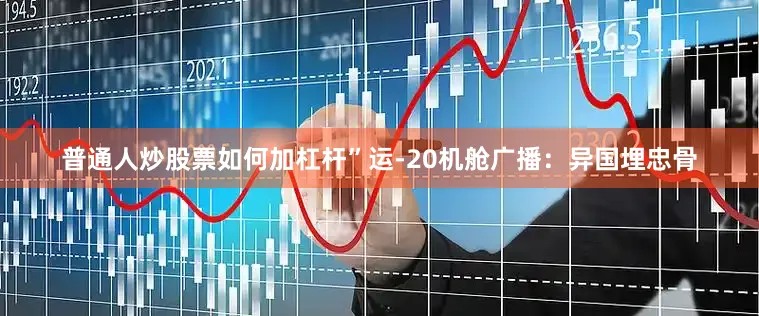 普通人炒股票如何加杠杆”运-20机舱广播：异国埋忠骨