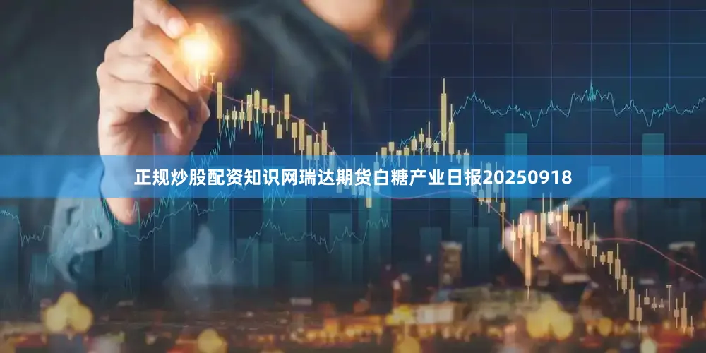正规炒股配资知识网瑞达期货白糖产业日报20250918