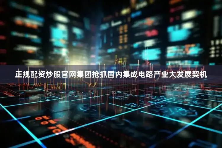正规配资炒股官网集团抢抓国内集成电路产业大发展契机