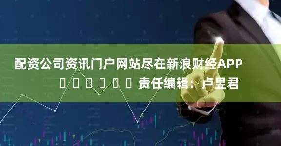 配资公司资讯门户网站尽在新浪财经APP            						责任编辑：卢昱君